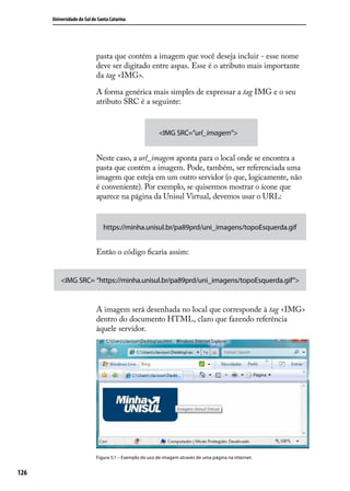 Universidade do Sul de Santa Catarina




                            pasta que contém a imagem que você deseja incluir - esse nome
                            deve ser digitado entre aspas. Esse é o atributo mais importante
                            da tag <IMG>.

                            A forma genérica mais simples de expressar a tag IMG e o seu
                            atributo SRC é a seguinte:


                                                        <IMG SRC=”url_imagem”>


                            Neste caso, a url_imagem aponta para o local onde se encontra a
                            pasta que contém a imagem. Pode, também, ser referenciada uma
                            imagem que esteja em um outro servidor (o que, logicamente, não
                            é conveniente). Por exemplo, se quisermos mostrar o ícone que
                            aparece na página da Unisul Virtual, devemos usar o URL:


                               https://minha.unisul.br/pa89prd/uni_imagens/topoEsquerda.gif


                            Então o código ficaria assim:


          <IMG SRC= “https://minha.unisul.br/pa89prd/uni_imagens/topoEsquerda.gif”>


                            A imagem será desenhada no local que corresponde à tag <IMG>
                            dentro do documento HTML, claro que fazendo referência
                            àquele servidor.




                            Figura 5.1 – Exemplo do uso de imagem através de uma página na internet.


126
 