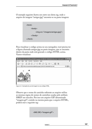Linguagens de Programação I




O exemplo seguinte ilustra um outro uso desta tag, onde o
arquivo de imagem “amigos.jpg” encontra-se na pasta imagens:


                 <html>
                         <body>
                                 <img src=”.imagens/amigos.jpg”>
                         </body>
                 </html>



Para visualizar o código acima no seu navegador, você precisa ter
a figura chamada amigos.jpg na pasta imagens, que se encontra
dentro da pasta onde está gravado o código HTML acima.
Vamos visualizar:




Figura 5.2 - Exemplo do uso de imagem no seu código HTML.




Observe que o nome de caminho referente ao arquivo utiliza
as mesmas regras de nomes de caminhos usadas pelo atributo
HREF em vínculos. Por isso um arquivo GIF denominado
“imagem.gif ”, contido na mesma pasta que o arquivo HTML,
poderá usar a seguinte tag:



                             <IMG SRC=“imagem.gif”>




                                                 Unidade 5                                   127
 