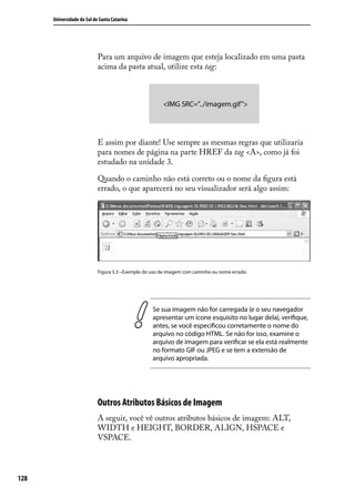 Universidade do Sul de Santa Catarina




                            Para um arquivo de imagem que esteja localizado em uma pasta
                            acima da pasta atual, utilize esta tag:



                                                        <IMG SRC=”../imagem.gif”>




                            E assim por diante! Use sempre as mesmas regras que utilizaria
                            para nomes de página na parte HREF da tag <A>, como já foi
                            estudado na unidade 3.

                            Quando o caminho não está correto ou o nome da figura está
                            errado, o que aparecerá no seu visualizador será algo assim:




                            Figura 5.3 –Exemplo do uso de imagem com caminho ou nome errado.




                                                   Se sua imagem não for carregada (e o seu navegador
                                                   apresentar um ícone esquisito no lugar dela), verifique,
                                                   antes, se você especificou corretamente o nome do
                                                   arquivo no código HTML. Se não for isso, examine o
                                                   arquivo de imagem para verificar se ela está realmente
                                                   no formato GIF ou JPEG e se tem a extensão de
                                                   arquivo apropriada.




                            Outros Atributos Básicos de Imagem
                            A seguir, você vê outros atributos básicos de imagem: ALT,
                            WIDTH e HEIGHT, BORDER, ALIGN, HSPACE e
                            VSPACE.




128
 