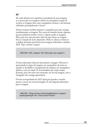 Linguagens de Programação I




ALT
De nada adianta você caprichar na produção de uma imagem,
se a pessoa que vê as páginas utiliza um navegador incapaz de
mostrar as imagens (sim, estes navegadores existem e são bastante
utilizados, principalmente o Lynx).

Outros usuários também ajustam o navegador para não carregar
imediatamente as imagens. Por causa de conexões lentas, algumas
pessoas preferem receber o texto e, depois, pedir as imagens.
Mas, para isso, elas precisam saber do que tratam as imagens.
Essa é a função do texto alternativo. Pode-se colocar o título ou
a melhor descrição possível de uma imagem utilizando o atributo
ALT. Veja a sintaxe a seguir:


      <IMG SRC=”URL_imagem” ALT=”descrição_da_imagem”>




O texto alternativo descreve brevemente a imagem. Tal texto é
apresentado no lugar da imagem nos navegadores de texto ou
quando se desabilita o carregamento de imagens em navegadores
gráficos, como já citado. É recomendável que esteja sempre
presente, pois este texto será mostrado, em vez da imagem, caso o
navegador não consiga apresentá-la.

O texto acompanhado do ALT aparecerá quando o usuário
passar o cursor em cima da imagem. É uma legenda alternativa
para a imagem.



      <IMG SRC= “https://minha.unisul.br/pa89prd/uni_imagens/
      topoEsquerda.gif” alt= “Ícone Unisul Virtual”>




                                   Unidade 5                                         129
 