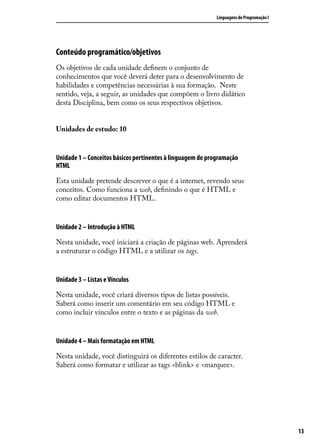 Linguagens de Programação I




Conteúdo programático/objetivos
Os objetivos de cada unidade definem o conjunto de
conhecimentos que você deverá deter para o desenvolvimento de
habilidades e competências necessárias à sua formação. Neste
sentido, veja, a seguir, as unidades que compõem o livro didático
desta Disciplina, bem como os seus respectivos objetivos.


Unidades de estudo: 10


Unidade 1 – Conceitos básicos pertinentes à linguagem de programação
HTML

Esta unidade pretende descrever o que é a internet, revendo seus
conceitos. Como funciona a web, definindo o que é HTML e
como editar documentos HTML.


Unidade 2 – Introdução à HTML

Nesta unidade, você iniciará a criação de páginas web. Aprenderá
a estruturar o código HTML e a utilizar os tags.


Unidade 3 – Listas e Vínculos

Nesta unidade, você criará diversos tipos de listas possíveis.
Saberá como inserir um comentário em seu código HTML e
como incluir vínculos entre o texto e as páginas da web.


Unidade 4 – Mais formatação em HTML

Nesta unidade, você distinguirá os diferentes estilos de caracter.
Saberá como formatar e utilizar as tags <blink> e <marquee>.




                                                                                          13
 