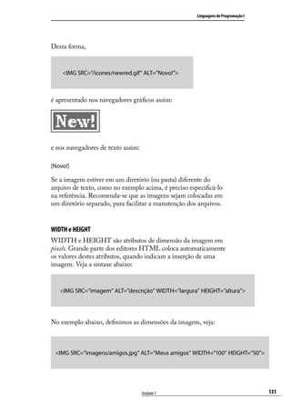 Linguagens de Programação I




Desta forma,


    <IMG SRC=”/icones/newred.gif” ALT=”Novo!”>



é apresentado nos navegadores gráficos assim:




e nos navegadores de texto assim:

[Novo!]

Se a imagem estiver em um diretório (ou pasta) diferente do
arquivo de texto, como no exemplo acima, é preciso especificá-lo
na referência. Recomenda-se que as imagens sejam colocadas em
um diretório separado, para facilitar a manutenção dos arquivos.


WIDTH e HEIGHT
WIDTH e HEIGHT são atributos de dimensão da imagem em
pixels. Grande parte dos editores HTML coloca automaticamente
os valores destes atributos, quando indicam a inserção de uma
imagem. Veja a sintaxe abaixo:


   <IMG SRC=”imagem” ALT=”descrição” WIDTH=”largura” HEIGHT=”altura”>




No exemplo abaixo, definimos as dimensões da imagem, veja:



 <IMG SRC=”imagens/amigos.jpg” ALT=”Meus amigos” WIDTH=”100” HEIGHT=”50”>




                                    Unidade 5                                       131
 