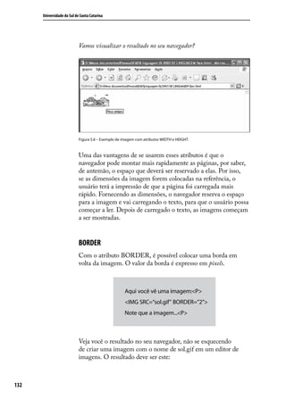 Universidade do Sul de Santa Catarina




                            Vamos visualizar o resultado no seu navegador?




                            Figura 5.6 – Exemplo de imagem com atributos WIDTH e HEIGHT.



                            Uma das vantagens de se usarem esses atributos é que o
                            navegador pode montar mais rapidamente as páginas, por saber,
                            de antemão, o espaço que deverá ser reservado a elas. Por isso,
                            se as dimensões da imagem forem colocadas na referência, o
                            usuário terá a impressão de que a página foi carregada mais
                            rápido. Fornecendo as dimensões, o navegador reserva o espaço
                            para a imagem e vai carregando o texto, para que o usuário possa
                            começar a ler. Depois de carregado o texto, as imagens começam
                            a ser mostradas.


                            BORDER
                            Com o atributo BORDER, é possível colocar uma borda em
                            volta da imagem. O valor da borda é expresso em pixels.



                                                     Aqui você vê uma imagem:<P>
                                                     <IMG SRC=“sol.gif” BORDER=”2”>
                                                     Note que a imagem...<P>



                            Veja você o resultado no seu navegador, não se esquecendo
                            de criar uma imagem com o nome de sol.gif em um editor de
                            imagens. O resultado deve ser este:



132
 