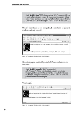 Universidade do Sul de Santa Catarina




                                   <IMG ALIGN=”top” SRC=”imagem.jpg” ALT=”imagem”>Alinha
                                   o texto adjacente com o topo da imagem, embora com linhas
                                   compridas o resultado não seja muito bom. Pois provavelmente
                                   a próxima linha do texto irá para a linha abaixo da imagem.



                            Observe o resultado no seu navegador. É semelhante ao que está
                            sendo visualizado a seguir?




                            Figura 5.8 - Exemplo de alinhamento de texto e imagem.




                            Vamos testar agora os dois códigos abaixo? Qual o resultado em seu
                            navegador?

                                   <IMG ALIGN=”middle” SRC=”imagem.jpg”
                                   ALT=”imagem”>Alinha o texto adjacente com o meio da
                                   imagem, embora com linhas compridas o resultado não seja
                                   muito bom. Pois provavelmente a próxima linha do texto irá
                                   para a linha abaixo da imagem.


                            Visualização:




                            Figura 5.9 - Exemplo de alinhamento de texto e imagem.



134
 