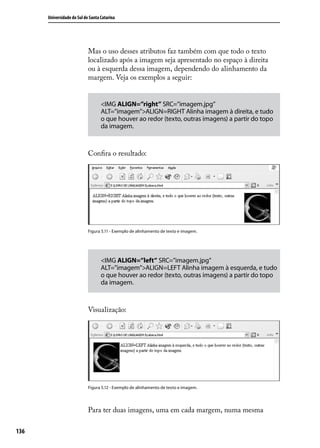 Universidade do Sul de Santa Catarina




                            Mas o uso desses atributos faz também com que todo o texto
                            localizado após a imagem seja apresentado no espaço à direita
                            ou à esquerda dessa imagem, dependendo do alinhamento da
                            margem. Veja os exemplos a seguir:


                                   <IMG ALIGN=”right” SRC=”imagem.jpg”
                                   ALT=”imagem”>ALIGN=RIGHT Alinha imagem à direita, e tudo
                                   o que houver ao redor (texto, outras imagens) a partir do topo
                                   da imagem.



                            Confira o resultado:




                            Figura 5.11 - Exemplo de alinhamento de texto e imagem.




                                   <IMG ALIGN=”left” SRC=”imagem.jpg”
                                   ALT=”imagem”>ALIGN=LEFT Alinha imagem à esquerda, e tudo
                                   o que houver ao redor (texto, outras imagens) a partir do topo
                                   da imagem.



                            Visualização:




                            Figura 5.12 - Exemplo de alinhamento de texto e imagem.




                            Para ter duas imagens, uma em cada margem, numa mesma

136
 