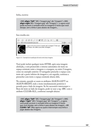 Linguagens de Programação I




linha, escreva:

      <IMG align=”left” SRC=”imagem.jpg” alt=”imagem”><IMG
      align=right SRC=”imagem.jpg” alt=”imagem”>...e agora você
      pode escrever à vontade entre as imagens! O texto que você
      desejar, sem a linha ir para abaixo da imagem...


Isso resulta em:




Figura 5.13 - Exemplo de visualização de texto entre duas imagens.




Você pode incluir qualquer texto HTML após uma imagem
alinhada, e será promovido o retorno automático do texto no
espaço existente entre a imagem e a margem, ou entre 2 imagens,
como no exemplo anterior. O navegador preenche o espaço com
texto até a parte inferior da imagem e, em seguida, continua a
preencher com texto o espaço existente abaixo dela.

No entanto, quando se usam os atributos ALIGN=LEFT ou
ALIGN=RIGHT, todo o texto imediatamente posterior é
puxado para o lado da imagem. Se for necessário interromper o
fluxo de texto ao lado da imagem, pode-se usar a tag <BR> com o
atributo CLEAR=ALL, conforme exemplo abaixo:


      <IMG align=”left” SRC=”imagem.jpg” alt=”imagem”><IMG
      align=”right” SRC=”imagem.jpg” alt=”imagem”>...e agora
      você pode escrever à vontade entre as imagens! O texto
      que você desejar, sem a linha ir para abaixo da imagem...<BR
      CLEAR=”all”>Mas agora eu quero interromper essa linha e
      jogar abaixo das imagens.




                                                    Unidade 5                                      137
 