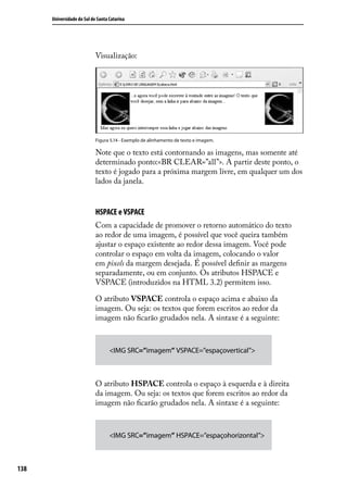 Universidade do Sul de Santa Catarina




                            Visualização:




                            Figura 5.14 - Exemplo de alinhamento de texto e imagem.

                            Note que o texto está contornando as imagens, mas somente até
                            determinado ponto:<BR CLEAR=”all”>. A partir deste ponto, o
                            texto é jogado para a próxima margem livre, em qualquer um dos
                            lados da janela.


                            HSPACE e VSPACE
                            Com a capacidade de promover o retorno automático do texto
                            ao redor de uma imagem, é possível que você queira também
                            ajustar o espaço existente ao redor dessa imagem. Você pode
                            controlar o espaço em volta da imagem, colocando o valor
                            em pixels da margem desejada. É possível definir as margens
                            separadamente, ou em conjunto. Os atributos HSPACE e
                            VSPACE (introduzidos na HTML 3.2) permitem isso.

                            O atributo VSPACE controla o espaço acima e abaixo da
                            imagem. Ou seja: os textos que forem escritos ao redor da
                            imagem não ficarão grudados nela. A sintaxe é a seguinte:



                                   <IMG SRC=”imagem” VSPACE=”espaçovertical”>



                            O atributo HSPACE controla o espaço à esquerda e à direita
                            da imagem. Ou seja: os textos que forem escritos ao redor da
                            imagem não ficarão grudados nela. A sintaxe é a seguinte:



                                   <IMG SRC=”imagem” HSPACE=”espaçohorizontal”>



138
 