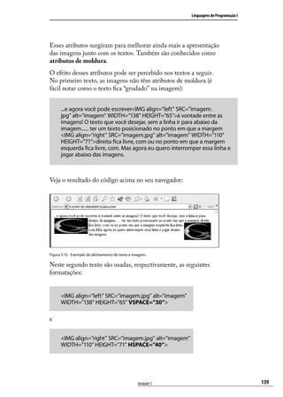 Linguagens de Programação I




Esses atributos surgiram para melhorar ainda mais a apresentação
das imagens junto com os textos. Também são conhecidos como
atributos de moldura.
O efeito desses atributos pode ser percebido nos textos a seguir.
No primeiro texto, as imagens não têm atributos de moldura (é
fácil notar como o texto fica “grudado” na imagem):


      ...e agora você pode escrever<IMG align=”left” SRC=”imagem.
      jpg” alt=”imagem” WIDTH=”138” HEIGHT=”65”>à vontade entre as
      imagens! O texto que você desejar, sem a linha ir para abaixo da
      imagem...... ter um texto posicionado no ponto em que a margem
      <IMG align=”right” SRC=”imagem.jpg” alt=”imagem” WIDTH=”110”
      HEIGHT=”71”>direita fica livre, com ou no ponto em que a margem
      esquerda fica livre, com. Mas agora eu quero interromper essa linha e
      jogar abaixo das imagens.



Veja o resultado do código acima no seu navegador:




Figura 5.15 - Exemplo de alinhamento de texto e imagem.

Neste segundo texto são usadas, respectivamente, as seguintes
formatações:


      <IMG align=”left” SRC=”imagem.jpg” alt=”imagem”
      WIDTH=”138” HEIGHT=”65” VSPACE=”30”>

e

      <IMG align=”right” SRC=”imagem.jpg” alt=”imagem”
      WIDTH=”110” HEIGHT=”71” HSPACE=”40”>




                                                  Unidade 5                                 139
 