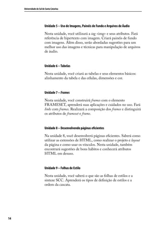 Universidade do Sul de Santa Catarina




                           Unidade 5 – Uso de Imagens, Painéis de Fundo e Arquivos de Áudio

                           Nesta unidade, você utilizará a tag <img> e seus atributos. Fará
                           referência de hipertexto com imagem. Criará painéis de fundo
                           com imagens. Além disso, serão abordadas sugestões para um
                           melhor uso das imagens e técnicas para manipulação de arquivos
                           de áudio.


                           Unidade 6 – Tabelas

                           Nesta unidade, você criará as tabelas e seus elementos básicos:
                           alinhamento da tabela e das células, dimensões e cor.


                           Unidade 7 – Frames

                           Nesta unidade, você construirá frames com o elemento
                           FRAMESET, aprenderá suas aplicações e cuidados no uso. Fará
                           links com frames. Realizará a composição dos frames e distinguirá
                           os atributos de frameset e frame.


                           Unidade 8 – Desenvolvendo páginas eficientes

                           Na unidade 8, você desenvolverá páginas eficientes. Saberá como
                           utilizar as extensões de HTML, como realizar o projeto e layout
                           da página e como usar os vínculos. Nesta unidade, também
                           encontrará sugestões de bons hábitos e conhecerá atributos
                           HTML em desuso.


                           Unidade 9 – Folhas de Estilo

                           Nesta unidade, você saberá o que são as folhas de estilos e a
                           sintaxe SCC. Aprenderá os tipos de definição de estilos e a
                           ordem da cascata.




14
 