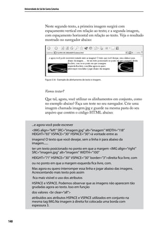 Universidade do Sul de Santa Catarina




                            Neste segundo texto, a primeira imagem surgirá com
                            espaçamento vertical em relação ao texto; e a segunda imagem,
                            com espaçamento horizontal em relação ao texto. Veja o resultado
                            mostrado no navegador abaixo:




                            Figura 5.16 - Exemplo de alinhamento de texto e imagem.




                            Vamos testar?

                            Que tal, agora, você utilizar os alinhamentos em conjunto, como
                            no exemplo abaixo? Faça um teste no seu navegador. Crie uma
                            imagem chamada imagem.jpg e guarde na mesma pasta do seu
                            arquivo que contém o código HTML abaixo:


             ...e agora você pode escrever
             <IMG align=”left” SRC=”imagem.jpg” alt=”imagem” WIDTH=”118”
             HEIGHT=”65” VSPACE=”30” HSPACE=”30”>à vontade entre as
             imagens! O texto que você desejar, sem a linha ir para abaixo da
             imagem......
             ter um texto posicionado no ponto em que a margem <IMG align=”right”
             SRC=”imagem.jpg” alt=”imagem” WIDTH=”100”
             HEIGHT=”71” HSPACE=”30” VSPACE=”30” border=”3”>direita fica livre, com
             ou no ponto em que a margem esquerda fica livre, com.
             Mas agora eu quero interromper essa linha e jogar abaixo das imagens.
             Acrescentando mais texto pois assim
              fica mais visível o uso dos atributos
             HSPACE e VSPACE. Podemos observar que as imagens não aparecem tão
             grudadas agora ao texto. Isso em função
             dos valores <br clear=”all”>
             atribuídos aos atributos HSPACE e VSPACE utilizados em conjunto na
             mesma tag IMG.Na imagem à direita foi colocada uma borda com
             espessura 3.



140
 