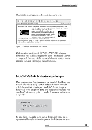 Linguagens de Programação I




O resultado no navegador do Internet Explorer é este:




Figura 5.17 - Exemplo de alinhamento de texto e imagem.




Cada um desses atributos (HSPACE e VSPACE) adiciona
espaço nas duas faces da imagem (em cima e em baixo e à direita
e à esquerda). Portanto não há como definir uma margem maior
apenas à esquerda ou somente na parte inferior.




Seção 2 - Referência de hipertexto com imagem
Uma imagem pode funcionar como um vínculo? É evidente que
sim! Se você incluir a tag <IMG> entre as partes de abertura
e de fechamento de uma tag de vínculo (<A>), essa imagem
funcionará como um ponto ativo (que pode ser selecionado com
um clique) referente ao próprio vínculo. A sintaxe é basicamente
a seguinte:


      <A href=”URL”>
      	 <IMG src=”nome da imagem” >
      </A>


Se uma frase é marcada como âncora de um link, então ela se
apresenta sublinhada; se uma imagem se faz de âncora, então ela

                                                  Unidade 5                                 141
 