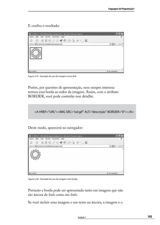 Linguagens de Programação I




E confira o resultado:




Figura 5.19 - Exemplo do uso de imagem como link.




Porém, por questões de apresentação, nem sempre interessa
termos essa borda ao redor da imagem. Assim, com o atributo
BORDER, você pode controlar esse detalhe.



      <A HREF=”URL”><IMG SRC=”sol.gif” ALT=”descrição” BORDER=”0”></A>



Deste modo, aparecerá no navegador:




Figura 5.20 - Exemplo do uso de imagem sem borda.




Portanto a borda pode ser apresentada tanto em imagens que não
são âncora de links como em links.

Se você incluir uma imagem e um texto na âncora, a imagem e o



                                                    Unidade 5                                 143
 