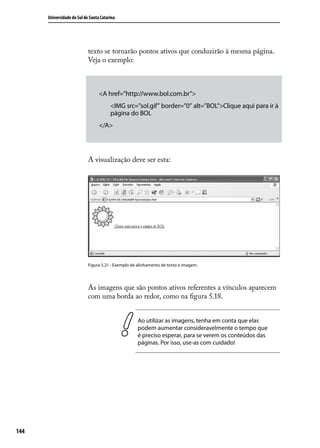 Universidade do Sul de Santa Catarina




                            texto se tornarão pontos ativos que conduzirão à mesma página.
                            Veja o exemplo:



                                  <A href=”http://www.bol.com.br”>
                                        <IMG src=”sol.gif” border=”0” alt=”BOL”>Clique aqui para ir à
                                        página do BOL
                                  </A>




                            A visualização deve ser esta:




                            Figura 5.21 - Exemplo de alinhamento de texto e imagem.




                            As imagens que são pontos ativos referentes a vínculos aparecem
                            com uma borda ao redor, como na figura 5.18.


                                                    Ao utilizar as imagens, tenha em conta que elas
                                                    podem aumentar consideravelmente o tempo que
                                                    é preciso esperar, para se verem os conteúdos das
                                                    páginas. Por isso, use-as com cuidado!




144
 