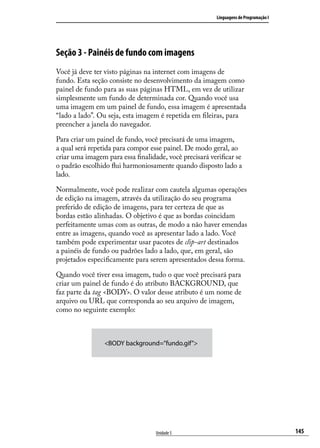 Linguagens de Programação I




Seção 3 - Painéis de fundo com imagens
Você já deve ter visto páginas na internet com imagens de
fundo. Esta seção consiste no desenvolvimento da imagem como
painel de fundo para as suas páginas HTML, em vez de utilizar
simplesmente um fundo de determinada cor. Quando você usa
uma imagem em um painel de fundo, essa imagem é apresentada
“lado a lado”. Ou seja, esta imagem é repetida em fileiras, para
preencher a janela do navegador.

Para criar um painel de fundo, você precisará de uma imagem,
a qual será repetida para compor esse painel. De modo geral, ao
criar uma imagem para essa finalidade, você precisará verificar se
o padrão escolhido flui harmoniosamente quando disposto lado a
lado.

Normalmente, você pode realizar com cautela algumas operações
de edição na imagem, através da utilização do seu programa
preferido de edição de imagens, para ter certeza de que as
bordas estão alinhadas. O objetivo é que as bordas coincidam
perfeitamente umas com as outras, de modo a não haver emendas
entre as imagens, quando você as apresentar lado a lado. Você
também pode experimentar usar pacotes de clip-art destinados
a painéis de fundo ou padrões lado a lado, que, em geral, são
projetados especificamente para serem apresentados dessa forma.

Quando você tiver essa imagem, tudo o que você precisará para
criar um painel de fundo é do atributo BACKGROUND, que
faz parte da tag <BODY>. O valor desse atributo é um nome de
arquivo ou URL que corresponda ao seu arquivo de imagem,
como no seguinte exemplo:



                 <BODY background=”fundo.gif”>




                                   Unidade 5                                           145
 