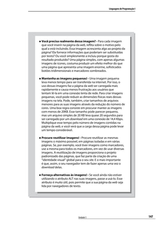 Linguagens de Programação I




„„ Você precisa realmente dessa imagem? - Para cada imagem
 que você inserir na página da web, reflita sobre o motivo pelo
 qual a está incluindo. Essa imagem acrescenta algo ao projeto da
 página? Ela fornece informações que poderiam ser substituídas
 por texto? Ou você simplesmente a incluiu porque gosta do
 resultado produzido? Uma página simples, com apenas algumas
 imagens de ícones, costuma produzir um efeito melhor do que
 uma página que apresenta uma imagem enorme, sofisticados
 botões tridimensionais e marcadores sombreados.

„„ Mantenha as imagens pequenas! - Uma imagem pequena
 leva menos tempo para ser transferida na internet. Por isso, o
 uso dessas imagens faz a página da web ser carregada mais
 rapidamente e causa menos frustração aos usuários que
 tentam lê-la em uma conexão lenta de rede. Para criar imagens
 pequenas, você pode reduzir as dimensões físicas reais dessas
 imagens na tela. Pode, também, criar tamanhos de arquivos
 menores para as suas imagens através da redução do número de
 cores. Uma boa regra consiste em procurar manter as imagens
 com menos de 20KB. Esse tamanho pode parecer pequeno,
 mas um arquivo simples de 20 KB leva quase 20 segundos para
 ser carregado por um download em uma conexão de 14,4 Kbps.
 Multiplique esse tempo pelo número de imagens contidas na
 página da web, e você verá que a carga dessa página pode levar
 um tempo considerável.

„„ Procure reutilizar imagens! - Procure reutilizar as mesmas
 imagens o máximo possível, em páginas isoladas e em várias
 páginas. Se, por exemplo, você tiver imagens como marcadores,
 use a mesma para todos os marcadores, em vez de usar diversas
 imagens. A reutilização de imagens proporciona o projeto
 padronizado das páginas, que faz parte da criação de uma
 “identidade visual” global para o seu site. E o mais importante
 é que, assim, o seu navegador tem de fazer apenas uma vez o
 download delas.

„„ Forneça alternativas às imagens! - Se você ainda não estiver
 utilizando o atributo ALT nas suas imagens, passe a usá-lo. Esse
 atributo é muito útil, pois permite que a sua página da web seja
 lida por navegadores de texto.




                              Unidade 5                                             147
 