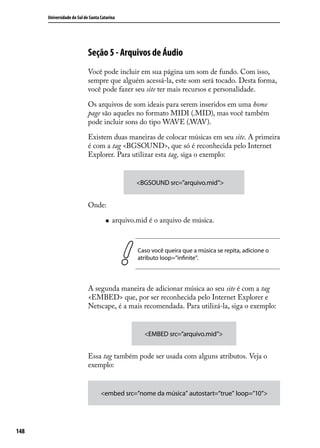 Universidade do Sul de Santa Catarina




                            Seção 5 - Arquivos de Áudio
                            Você pode incluir em sua página um som de fundo. Com isso,
                            sempre que alguém acessá-la, este som será tocado. Desta forma,
                            você pode fazer seu site ter mais recursos e personalidade.

                            Os arquivos de som ideais para serem inseridos em uma home
                            page são aqueles no formato MIDI (.MID), mas você também
                            pode incluir sons do tipo WAVE (.WAV).

                            Existem duas maneiras de colocar músicas em seu site. A primeira
                            é com a tag <BGSOUND>, que só é reconhecida pelo Internet
                            Explorer. Para utilizar esta tag, siga o exemplo:


                                                  <BGSOUND src=”arquivo.mid”>


                            Onde:

                                     „„   arquivo.mid é o arquivo de música.



                                                  Caso você queira que a música se repita, adicione o
                                                  atributo loop=”infinite”.



                            A segunda maneira de adicionar música ao seu site é com a tag
                            <EMBED> que, por ser reconhecida pelo Internet Explorer e
                            Netscape, é a mais recomendada. Para utilizá-la, siga o exemplo:


                                                    <EMBED src=”arquivo.mid”>


                            Essa tag também pode ser usada com alguns atributos. Veja o
                            exemplo:


                                   <embed src=”nome da música” autostart=”true” loop=”10”>




148
 