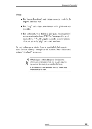 Linguagens de Programação I




Onde:

     „„   Em "nome da música", você coloca o nome e caminho do
          arquivo a mid ou wav.

     „„   Em "loop", você coloca o número de vezes que o som será
          repetido.

     „„   Em "autostart", você define se quer que a música comece
          a tocar sozinha (atributo TRUE). Caso contrário, você
          deve colocar “FALSE”, opção na qual o usuário terá que
          clicar no botão de “play” para ouvir a música.

Se você quiser que a música fique se repetindo infinitamente,
basta colocar “infinity” no lugar de um número. Não é necessário
colocar “</embed>” neste caso.


                  O Netscape e o Internet Explorer têm algumas
                  diferenças em seu sistema e, por isso, em algumas
                  versões do Netscape o som pode não tocar.
                  É recomendado usar arquivos mid por serem bem
                  menores que os wavs.




                                     Unidade 5                                            149
 