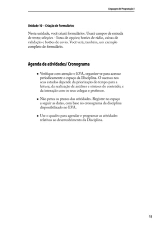 Linguagens de Programação I




Unidade 10 – Criação de Formulários

Nesta unidade, você criará formulários. Usará campos de entrada
de texto; seleções - listas de opções; botões de rádio, caixas de
validação e botões de envio. Você verá, também, um exemplo
completo de formulário.



Agenda de atividades/ Cronograma
      „„   Verifique com atenção o EVA, organize-se para acessar
           periodicamente o espaço da Disciplina. O sucesso nos
           seus estudos depende da priorização do tempo para a
           leitura; da realização de análises e sínteses do conteúdo; e
           da interação com os seus colegas e professor.

      „„   Não perca os prazos das atividades. Registre no espaço
           a seguir as datas, com base no cronograma da disciplina
           disponibilizado no EVA.

      „„   Use o quadro para agendar e programar as atividades
           relativas ao desenvolvimento da Disciplina.




                                                                                          15
 