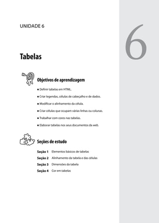 6
unidade 6




Tabelas

      Objetivos de aprendizagem
      „„ Definir tabelas em HTML.


      „„ Criar legendas, células de cabeçalho e de dados.


      „„ Modificar o alinhamento da célula.


      „„ Criar células que ocupam várias linhas ou colunas.


      „„ Trabalhar com cores nas tabelas.


      „„ Elaborar tabelas nos seus documentos da web.




      Seções de estudo
      Seção 1 Elementos básicos de tabelas
      Seção 2 Alinhamento da tabela e das células
      Seção 3 Dimensões da tabela
      Seção 4 Cor em tabelas
 