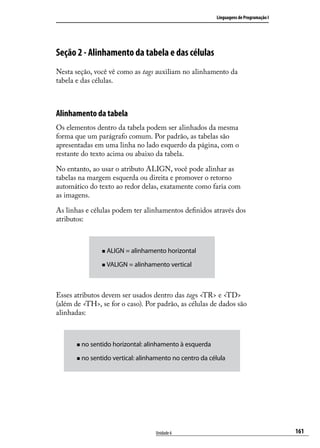 Linguagens de Programação I




Seção 2 - Alinhamento da tabela e das células
Nesta seção, você vê como as tags auxiliam no alinhamento da
tabela e das células.



Alinhamento da tabela
Os elementos dentro da tabela podem ser alinhados da mesma
forma que um parágrafo comum. Por padrão, as tabelas são
apresentadas em uma linha no lado esquerdo da página, com o
restante do texto acima ou abaixo da tabela.

No entanto, ao usar o atributo ALIGN, você pode alinhar as
tabelas na margem esquerda ou direita e promover o retorno
automático do texto ao redor delas, exatamente como faria com
as imagens.

As linhas e células podem ter alinhamentos definidos através dos
atributos:



                   „„ ALIGN   = alinhamento horizontal

                   „„ VALIGN   = alinhamento vertical



Esses atributos devem ser usados dentro das tags <TR> e <TD>
(além de <TH>, se for o caso). Por padrão, as células de dados são
alinhadas:



       „„ no   sentido horizontal: alinhamento à esquerda

       „„ no   sentido vertical: alinhamento no centro da célula




                                        Unidade 6                                         161
 