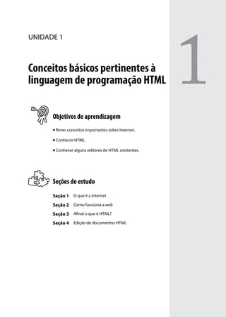 1
unidade 1



Conceitos básicos pertinentes à
linguagem de programação HTML

      Objetivos de aprendizagem
      n   Rever conceitos importantes sobre Internet.

      n   Conhecer HTML.

      n   Conhecer alguns editores de HTML existentes.




      Seções de estudo
      Seção 1 O que é a Internet
      Seção 2 Como funciona a web
      Seção 3 Afinal o que é HTML?
      Seção 4 Edição de documentos HTML
 