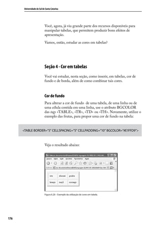 Universidade do Sul de Santa Catarina




                             Você, agora, já viu grande parte dos recursos disponíveis para
                             manipular tabelas, que permitem produzir bons efeitos de
                             apresentação.

                             Vamos, então, estudar as cores em tabelas?




                             Seção 4 - Cor em tabelas
                             Você vai estudar, nesta seção, como inserir, em tabelas, cor de
                             fundo e de borda, além de como combinar tais cores.



                             Cor de fundo
                             Para alterar a cor de fundo de uma tabela, de uma linha ou de
                             uma célula contida em uma linha, use o atributo BGCOLOR
                             das tags <TABLE>, <TR>, <TD> ou <TH>. Novamente, utilize o
                             exemplo das frutas, para propor uma cor de fundo na tabela:


      <TABLE BORDER=”5” CELLSPACING=”5” CELLPADDING=”10” BGCOLOR=”#E1FFD9”>



                             Veja o resultado abaixo:




                             Figura 6.20 – Exemplo da utilização de cores em tabela.




176
 
