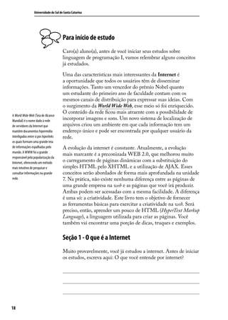 Universidade do Sul de Santa Catarina




                                        Para início de estudo
                                        Caro(a) aluno(a), antes de você iniciar seus estudos sobre
                                        linguagem de programação I, vamos relembrar alguns conceitos
                                        já estudados.

                                        Uma das características mais interessantes da Internet é
                                        a oportunidade que todos os usuários têm de disseminar
                                        informações. Tanto um vencedor do prêmio Nobel quanto
                                        um estudante do primeiro ano de faculdade contam com os
                                        mesmos canais de distribuição para expressar suas ideias. Com
                                        o surgimento da World Wide Web, esse meio só foi enriquecido.
                                        O conteúdo da rede ficou mais atraente com a possibilidade de
A World Wide Web (Teia de Alcance
Mundial) é o nome dado à rede
                                        incorporar imagens e sons. Um novo sistema de localização de
de servidores da Internet que           arquivos criou um ambiente em que cada informação tem um
mantém documentos hipermídia            endereço único e pode ser encontrada por qualquer usuário da
interligados entre si por hiperlinks    rede.
os quais formam uma grande teia
de informações espalhadas pelo          A evolução da internet é constante. Atualmente, a evolução
mundo. A WWW foi a grande
                                        mais marcante é a preconizada WEB 2.0, que melhorou muito
responsável pela popularização da
Internet, oferecendo um método          o carregamento de páginas dinâmicas com a substituição do
mais intuitivo de pesquisar e           simples HTML pelo XHTML e a utilização de AJAX. Esses
consultar informações na grande         conceitos serão abordados de forma mais aprofundada na unidade
rede.                                   7. Na prática, não existe nenhuma diferença entre as páginas de
                                        uma grande empresa na web e as páginas que você irá produzir.
                                        Ambas podem ser acessadas com a mesma facilidade. A diferença
                                        é uma só: a criatividade. Este livro tem o objetivo de fornecer
                                        as ferramentas básicas para exercitar a criatividade na web. Será
                                        preciso, então, aprender um pouco de HTML (HyperText Markup
                                        Language), a linguagem utilizada para criar as páginas. Você
                                        também vai encontrar uma porção de dicas, truques e exemplos.

                                        Seção 1 - O que é a Internet
                                        Muito provavelmente, você já estudou a internet. Antes de iniciar
                                        os estudos, escreva aqui: O que você entende por internet?




18
 