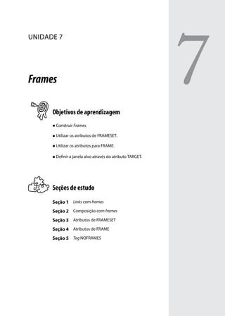 7
unidade 7




Frames

      Objetivos de aprendizagem
      „„ Construir Frames.


      „„ Utilizar os atributos de FRAMESET.


      „„ Utilizar os atributos para FRAME.


      „„ Definir a janela alvo através do atributo TARGET.




      Seções de estudo
      Seção 1 Links com frames
      Seção 2 Composição com frames
      Seção 3 Atributos de FRAMESET
      Seção 4 Atributos de FRAME
      Seção 5 Tag NOFRAMES
 