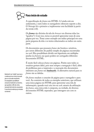 Universidade do Sul de Santa Catarina




                                         Para início de estudo
                                         A especificação de frames em HTML 3.2 ainda está em
                                         andamento, e nem todos os navegadores oferecem suporte a eles.
                                         O Netscape foi o primeiro a implementar esta facilidade (a partir
                                         da versão 2.0).

                                         Os frames são divisões da tela do browser em diversas telas (ou
                                         “quadros”). Com isso, torna-se possível apresentar mais de uma
                                         página por vez. Tome como exemplo um índice principal em uma
                                         parte pequena da tela e os textos relacionados ao índice em outra
                                         parte.

                                         Os documentos que possuem frames são bonitos e atrativos,
                                         por serem diferentes do padrão simples de páginas encontradas
                                         na web. Eles possibilitam dividir um hipertexto em múltiplas
                                         janelas (os frames), nas quais podem ser carregados diferentes
                                         documentos HTML.

                                         É muito fácil colocar frames em páginas. Porém nem todos os
                                         usuários gostam deles, pois nem sempre a navegação é fácil, além
                                         de problemas para a impressão e a marcação dos documentos
                                         interiores aos frames nos bookmarks. A alternativa natural para os
Bookmark é um “atalho” que marca
                                         frames são as tabelas.
o endereço de um site já acessado
para ser acessado novamente.             Os frames mudam o conceito de página para o navegador e para
Os navegadores possibilitam              você. Ao contrário de todos os exemplos anteriores, que utilizam
armazenar bookmarks ou favoritos,        uma única página em HTML para apresentar uma tela de
que guardam a URL dos sites,             informações, quando você cria sites na web, através da utilização
tornando fácil visitá-los novamente.
                                         de frames, uma única tela é composta, na verdade, de diversos
É uma lista de endereços já visitados
na internet.                             documentos HTML separados, que interagem uns com os
                                         outros.




186
 