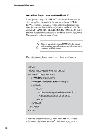 Universidade do Sul de Santa Catarina




                            Construindo Frames com o elemento FRAMESET
                            Como já dito, a tag <FRAMESET> divide um documento em
                            diversas regiões. Para tal, ela faz uso dos atributos COLS e
                            ROWS, referentes a divisões verticais (como colunas em uma
                            tabela) e horizontais (como linhas) entre as janelas na tela. Os
                            atributos FRAMEBORDER, BORDER e BORDERCOLOR
                            também podem ser utilizados para modificar o layout dos frames.
                            Veremos estes atributos mais adiante.



                                                   Observe que, dentro de um FRAMESET, não se pode
                                                   utilizar nenhum outro dos elementos válidos no corpo
                                                   de um texto HTML comum.



                            Uma página com frames tem um texto fonte semelhante a:



                                <HTML>
                                <HEAD><TITLE>Assunto X</TITLE></HEAD>
                                <FRAMESET COLS=”20%, 80%”>
                                    <FRAME SRC=”índice1.html”>
                                    <FRAME SRC=”texto.html” NAME=”principal”>
                                    <NOFRAME>
                                              <BODY>
                                                <H2>Bem-vindo à página do assunto X!</h2>
                                                <P>Blá blá blá blá blá blá blá blá blá blá
                                              </BODY>
                                    </NOFRAME>
                                </FRAMESET>
                                </HTML>



                            Conforme o exemplo acima, a parte FRAMESET define
                            a divisão da página em “quadros”. Neste caso, a página será


188
 