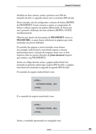 Linguagens de Programação I




dividida em duas colunas, sendo a primeira com 20% do
tamanho da tela e a segunda coluna com os restantes 80% da tela.

Neste exemplo, não foi configurado o número de linhas (ROWS)
do FRAMESET. Como veremos a seguir, as composições de
linhas e colunas seguem um padrão diferenciado, de forma que
não é possível a definição dos dois atributos (ROWS e COLS)
simultaneamente.

Observe que, dentro da formatação de FRAMESET, temos os
FRAME SRC, os quais fazem referências às páginas que serão
mostradas nos frames definidos.

O caminho das páginas a serem inseridas como frames
(no exemplo: índice1.html e texto.html) seguem a mesma
padronização para a inserção de imagens; neste caso, os dois
arquivos estão no mesmo diretório do frame document (arquivo
que contém a tag FRAMESET).

Assim, no código descrito acima, a página índice1.html será
mostrada na primeira coluna (que ocupará 20% da tela), e a página
texto.html será mostrada na segunda (ocupando 80% da tela).

O conteúdo do arquivo índice1.html é este:


                   <HTML>
                   	 TESTANDO FRAME... 20%
                   </HTML>



E o conteúdo do arquivo texto.html é este:


                   <HTML>
                   	 TESTANDO FRAME... 80%
                   </HTML>



Assim, o resultado apresentado no navegador será:


                                  Unidade 7                                          189
 
