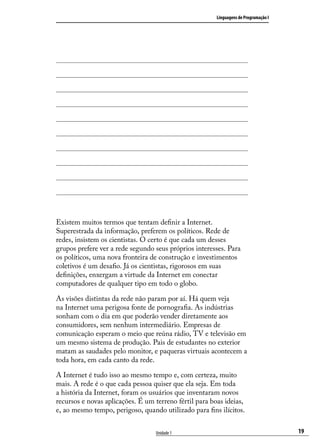 Linguagens de Programação I




Existem muitos termos que tentam definir a Internet.
Superestrada da informação, preferem os políticos. Rede de
redes, insistem os cientistas. O certo é que cada um desses
grupos prefere ver a rede segundo seus próprios interesses. Para
os políticos, uma nova fronteira de construção e investimentos
coletivos é um desafio. Já os cientistas, rigorosos em suas
definições, enxergam a virtude da Internet em conectar
computadores de qualquer tipo em todo o globo.

As visões distintas da rede não param por aí. Há quem veja
na Internet uma perigosa fonte de pornografia. As indústrias
sonham com o dia em que poderão vender diretamente aos
consumidores, sem nenhum intermediário. Empresas de
comunicação esperam o meio que reúna rádio, TV e televisão em
um mesmo sistema de produção. Pais de estudantes no exterior
matam as saudades pelo monitor, e paqueras virtuais acontecem a
toda hora, em cada canto da rede.

A Internet é tudo isso ao mesmo tempo e, com certeza, muito
mais. A rede é o que cada pessoa quiser que ela seja. Em toda
a história da Internet, foram os usuários que inventaram novos
recursos e novas aplicações. É um terreno fértil para boas ideias,
e, ao mesmo tempo, perigoso, quando utilizado para fins ilícitos.


                                  Unidade 1                                           19
 