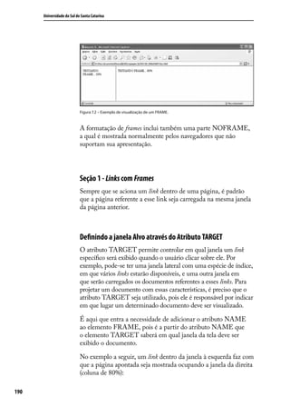 Universidade do Sul de Santa Catarina




                            Figura 7.2 – Exemplo de visualização de um FRAME.



                            A formatação de frames inclui também uma parte NOFRAME,
                            a qual é mostrada normalmente pelos navegadores que não
                            suportam sua apresentação.




                            Seção 1 - Links com Frames
                            Sempre que se aciona um link dentro de uma página, é padrão
                            que a página referente a esse link seja carregada na mesma janela
                            da página anterior.



                            Definindo a janela Alvo através do Atributo TARGET
                            O atributo TARGET permite controlar em qual janela um link
                            específico será exibido quando o usuário clicar sobre ele. Por
                            exemplo, pode-se ter uma janela lateral com uma espécie de índice,
                            em que vários links estarão disponíveis, e uma outra janela em
                            que serão carregados os documentos referentes a esses links. Para
                            projetar um documento com essas características, é preciso que o
                            atributo TARGET seja utilizado, pois ele é responsável por indicar
                            em que lugar um determinado documento deve ser visualizado.

                            É aqui que entra a necessidade de adicionar o atributo NAME
                            ao elemento FRAME, pois é a partir do atributo NAME que
                            o elemento TARGET saberá em qual janela da tela deve ser
                            exibido o documento.

                            No exemplo a seguir, um link dentro da janela à esquerda faz com
                            que a página apontada seja mostrada ocupando a janela da direita
                            (coluna de 80%):

190
 