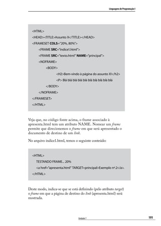 Linguagens de Programação I




  <HTML>
  <HEAD><TITLE>Assunto X</TITLE></HEAD>
  <FRAMESET COLS=”20%, 80%”>
       <FRAME SRC=”índice1.html”>
       <FRAME SRC=”texto.html” NAME=”principal”>
       <NOFRAME>
            <BODY>
                   <H2>Bem-vindo à página do assunto X!</h2>
                   <P> Blá blá blá blá blá blá blá blá blá blá
            </BODY>
       </NOFRAME>
  </FRAMESET>
  </HTML>



Veja que, no código fonte acima, o frame associado à
apresenta.html tem um atributo NAME. Nomear um frame
permite que direcionemos o frame em que será apresentado o
documento de destino de um link.

No arquivo índice1.html, temos o seguinte conteúdo:



  <HTML>
     TESTANDO FRAME... 20%
     <a href=”apresenta.html” TARGET=principal>Exemplo nº.2</a>.
  </HTML>



Deste modo, indica-se que se está definindo (pelo atributo target)
o frame em que a página de destino do link (apresenta.html) será
mostrada.




                                   Unidade 7                                             191
 