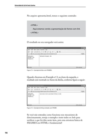 Universidade do Sul de Santa Catarina




                            No arquivo apresenta.html, temos o seguinte conteúdo:



                                  <HTML>
                                   	 Aqui estamos vendo a apresentação de frames com link.
                                  </HTML>



                            O resultado no seu navegador será assim:




                            Figura 7.3 – Exemplo de links com FRAMES.




                            Quando clicarmos em Exemplo nº 2, no frame da esquerda, o
                            resultado será mostrado no frame da direita, conforme figura a seguir:




                            Figura 7.4 – Exemplo de link já visitado com FRAME.




                            Se você não entendeu como funciona esse mecanismo de
                            direcionamento, reveja o exemplo e teste todos os links para
                            verificar o que foi dito neste item, pois esta estrutura básica de
                            FRAMES em HTML é fundamental!



192
 