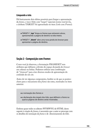 Linguagens de Programação I




Limpando a tela
Há basicamente dois efeitos possíveis para limpar a apresentação
de frames, e isso é feito com “targets” especiais (como você já viu,
o atributo TARGET foi apresentado no item Links com Frames):



     „„ TARGET="_top”limpa os frames que estiverem ativos,
       apresentando a página de destino na tela inteira.

     „„ TARGET="_blank”  abre uma nova janela do browser para
       apresentar a página de destino.




Seção 2 - Composição com Frames
Como você já observou, a formatação FRAMESET tem
atributos que definem a divisão do espaço da janela do browser
em colunas ou linhas. Podemos utilizar uma combinação
de “ framesets” para criar diversos modos de apresentação do
conteúdo de um site.

Antes de ver algumas composições, lembre-se de que os pontos-
chave para o mecanismo dos frames são estes, mostrados no item
anterior:



     „„ a   nomeação dos frames; e

        declaração dos targets dos links, que definem o frame no
     „„ a
       qual as páginas de destino serão mostradas.



Embora quase todos os editores WYSIWYG de HTML deem
suporte à criação de frames, é necessário que o autor se preocupe com
os detalhes de nomeação de frames e de direcionamento de links.




                                     Unidade 7                                          193
 