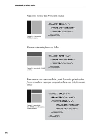 Universidade do Sul de Santa Catarina




                            Veja como montar dois frames em coluna:


                                                            <FRAMESET COLS=”x, y”>
                                                              <FRAME SRC=”col1.html”>
                                                              <FRAME SRC=”col2.html”>

                            Figura 7.5 – Exemplo de
                                                            </FRAMESET>
                            FRAME em coluna.




                            Como montar dois frames em linha:


                                                            <FRAMESET ROWS=”x, y”>
                                                              <FRAME SRC=”lin1.html”>
                                                              <FRAME SRC=”lin2.html”>

                            Figura 7.6 - Exemplo de FRAME
                                                            </FRAMESET>
                            em linha.




                            Para montar esta estrutura abaixo, você deve criar primeiro dois
                            frames em coluna e compor a segunda coluna com dois frames em
                            linha:


                                                            <FRAMESET COLS=”x, y”>
                                                              <FRAME SRC=”col1.html”>
                                                              <FRAMESET ROWS=”x, y”>
                            Figura 7.7 - Exemplo de                <FRAME SRC=”lin1.html”>
                            dois FRAMES em coluna e dois
                            FRAMES em linha.                       <FRAME SRC=”lin2.html”>
                                                              </FRAMESET>
                                                            </FRAMESET>




194
 