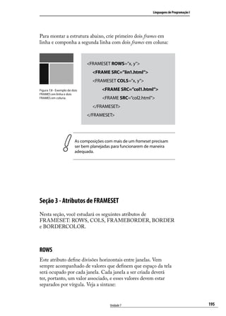 Linguagens de Programação I




Para montar a estrutura abaixo, crie primeiro dois frames em
linha e componha a segunda linha com dois frames em coluna:



                                <FRAMESET ROWS=”x, y”>
                                  <FRAME SRC=”lin1.html”>
                                  <FRAMESET COLS=”x, y”>
Figura 7.8 - Exemplo de dois           <FRAME SRC=”col1.html”>
FRAMES em linha e dois
FRAMES em coluna.                      <FRAME SRC=”col2.html”>
                                  </FRAMESET>
                                </FRAMESET>




                          As composições com mais de um frameset precisam
                          ser bem planejadas para funcionarem de maneira
                          adequada.




Seção 3 - Atributos de FRAMESET
Nesta seção, você estudará os seguintes atributos de
FRAMESET: ROWS, COLS, FRAMEBORDER, BORDER
e BORDERCOLOR.



ROWS
Este atributo define divisões horizontais entre janelas. Vem
sempre acompanhado de valores que definem que espaço da tela
será ocupado por cada janela. Cada janela a ser criada deverá
ter, portanto, um valor associado, e esses valores devem estar
separados por vírgula. Veja a sintaxe:


                                           Unidade 7                                           195
 