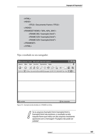 Linguagens de Programação I




          <HTML>
          <HEAD>
               <TITLE> Documento Frame</TITLE>
          </HEAD>
          <FRAMESET ROWS=”30%, 40%, 30%”>
               <FRAME SRC=”exemplo1.html”>
               <FRAME SCR=”exemplo2.html”>
               <FRAME SCR=”exemplo3.html”>
          </FRAMESET>
          </HTML>



Veja o resultado no seu navegador:




FIgura 7.9 – Exemplo da tela dividida em 3 FRAMES em linha.




                         Se os arquivos Exemplo1.html, Exemplo2.html e
                         Exemplo3.html não existirem, o resultado na tela
                         naquele frame que indica um dos arquivos inexistente
                         aparecerá com a mensagem “A página não pode ser
                         exibida”.




                                                   Unidade 7                                    197
 