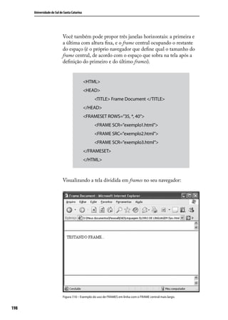 Universidade do Sul de Santa Catarina




                            Você também pode propor três janelas horizontais: a primeira e
                            a última com altura fixa, e o frame central ocupando o restante
                            do espaço (é o próprio navegador que define qual o tamanho do
                            frame central, de acordo com o espaço que sobra na tela após a
                            definição do primeiro e do último frames).


                                              <HTML>
                                              <HEAD>
                                                   <TITLE> Frame Document </TITLE>
                                              </HEAD>
                                              <FRAMESET ROWS=”35, *, 40”>
                                                   <FRAME SCR=”exemplo1.html”>
                                                   <FRAME SRC=”exemplo2.html”>
                                                   <FRAME SCR=”exemplo3.html”>
                                              </FRAMESET>
                                              </HTML>



                            Visualizando a tela dividida em frames no seu navegador:




                            Figura 7.10 – Exemplo do uso de FRAMES em linha com o FRAME central mais largo.


198
 