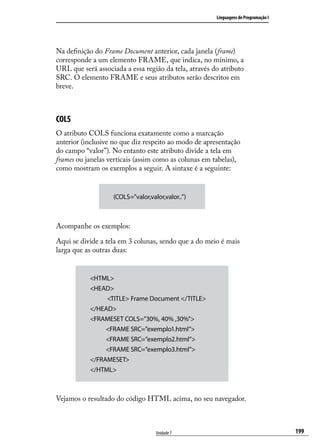 Linguagens de Programação I




Na definição do Frame Document anterior, cada janela (frame)
corresponde a um elemento FRAME, que indica, no mínimo, a
URL que será associada a essa região da tela, através do atributo
SRC. O elemento FRAME e seus atributos serão descritos em
breve.



COLS
O atributo COLS funciona exatamente como a marcação
anterior (inclusive no que diz respeito ao modo de apresentação
do campo “valor”). No entanto este atributo divide a tela em
frames ou janelas verticais (assim como as colunas em tabelas),
como mostram os exemplos a seguir. A sintaxe é a seguinte:


                   (COLS=”valor,valor,valor..”)



Acompanhe os exemplos:

Aqui se divide a tela em 3 colunas, sendo que a do meio é mais
larga que as outras duas:


           <HTML>
           <HEAD>
                       <TITLE> Frame Document </TITLE>
           </HEAD>
           <FRAMESET COLS=”30%, 40% ,30%”>
                      <FRAME SRC=”exemplo1.html”>
                      <FRAME SRC=”exemplo2.html”>
                      <FRAME SRC=”exemplo3.html”>
           </FRAMESET>
           </HTML>



Vejamos o resultado do código HTML acima, no seu navegador.



                                   Unidade 7                                           199
 