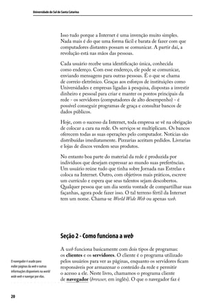 Universidade do Sul de Santa Catarina




                                        Isso tudo porque a Internet é uma invenção muito simples.
                                        Nada mais é do que uma forma fácil e barata de fazer com que
                                        computadores distantes possam se comunicar. A partir daí, a
                                        revolução está nas mãos das pessoas.

                                        Cada usuário recebe uma identificação única, conhecida
                                        como endereço. Com esse endereço, ele pode se comunicar,
                                        enviando mensagens para outras pessoas. É o que se chama
                                        de correio eletrônico. Graças aos esforços de instituições como
                                        Universidades e empresas ligadas à pesquisa, dispostas a investir
                                        dinheiro e pessoal para criar e manter os pontos principais da
                                        rede - os servidores (computadores de alto desempenho) - é
                                        possível conseguir programas de graça e consultar bancos de
                                        dados públicos.

                                        Hoje, com o sucesso da Internet, toda empresa se vê na obrigação
                                        de colocar a cara na rede. Os serviços se multiplicam. Os bancos
                                        oferecem todas as suas operações pelo computador. Notícias são
                                        distribuídas imediatamente. Pizzarias aceitam pedidos. Livrarias
                                        e lojas de discos vendem seus produtos.

                                        No entanto boa parte do material da rede é produzida por
                                        indivíduos que desejam expressar ao mundo suas preferências.
                                        Um usuário reúne tudo que tinha sobre Jornada nas Estrelas e
                                        coloca na Internet. Outro, com objetivos mais práticos, escreve
                                        um currículo e espera que seus talentos sejam descobertos.
                                        Qualquer pessoa que um dia sentiu vontade de compartilhar suas
                                        façanhas, agora pode fazer isso. O tal terreno fértil da Internet
                                        tem um nome. Chama-se World Wide Web ou apenas web.




                                        Seção 2 - Como funciona a web
                                        A web funciona basicamente com dois tipos de programas:
                                        os clientes e os servidores. O cliente é o programa utilizado
O navegador é usado para                pelos usuários para ver as páginas, enquanto os servidores ficam
exibir páginas da web e outras          responsáveis por armazenar o conteúdo da rede e permitir
informações disponíveis na world
                                        o acesso a ele. Neste livro, chamamos o programa cliente
wide web e navegar por elas.
                                        de navegador (browser, em inglês). O que o navegador faz é


20
 