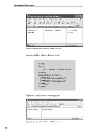 Universidade do Sul de Santa Catarina




                            Figura 7.11 – Exemplo da tela dividida em 3 FRAMES em coluna.




                            Aqui se divide a tela em duas verticais:


                                                <HTML>
                                                <HEAD>
                                                            <TITLE> Frame Document </TITLE>
                                                </HEAD>
                                                <FRAMESET COLS=”200,*”>
                                                    <FRAME SRC=”exemplo1.html”>
                                                    <FRAME SRC=”exemplo2.html”>
                                                </FRAMESET>
                                                </HTML>



                            Vejamos o resultado no seu navegador:




                            Figura 7.12 – Exemplo da tela dividida em 2 FRAMES em coluna.



200
 
