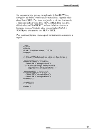 Linguagens de Programação I




Da mesma maneira que nos exemplos das linhas (ROWS), o
navegador irá definir sozinho qual o tamanho da segunda célula
do atributo COLS. Para intercalar janelas verticais e horizontais,
é necessário definir várias áreas FRAMESET. Para cada área
delimitada com FRAMESET, pode-se definir o número de
linhas ou colunas. Contudo não é possível definir COLS e
ROWS para uma mesma área FRAMESET.

Para intercalar linhas e colunas, pode-se fazer como no exemplo a
seguir:


       <HTML>
       <HEAD>
       <TITLE> Frame Document </TITLE>
       </HEAD>

       <!-- O tag HTML abaixo divide a tela em duas linhas -->

       <FRAMESET ROWS=”30%,70%”>
           <FRAME SRC=”exemplo1.html”>
           <!-- A linha de código abaixo divide a
                   segunda linha em duas colunas  -->

       <FRAMESET COLS=”50%,50%”>
           <FRAME SRC=”exemplo2.html”>
           <FRAME SRC=”exemplo3.html”>
       </FRAMESET>

       </FRAMESET>
       </HTML>




                                      Unidade 7                                        201
 