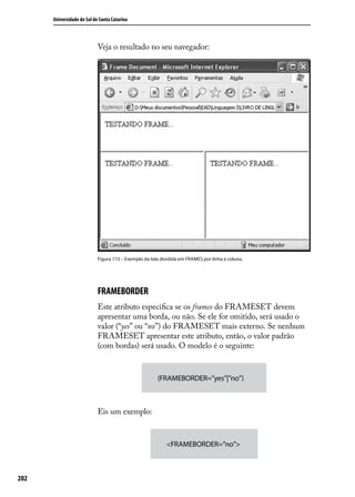 Universidade do Sul de Santa Catarina



                            Veja o resultado no seu navegador:




                            Figura 7.13 – Exemplo da tela dividida em FRAMES por linha e coluna.




                            FRAMEBORDER
                            Este atributo especifica se os frames do FRAMESET devem
                            apresentar uma borda, ou não. Se ele for omitido, será usado o
                            valor (“yes” ou “no”) do FRAMESET mais externo. Se nenhum
                            FRAMESET apresentar este atributo, então, o valor padrão
                            (com bordas) será usado. O modelo é o seguinte:


                                                        (FRAMEBORDER=”yes”|”no”)



                            Eis um exemplo:



                                                            <FRAMEBORDER=”no”>



202
 