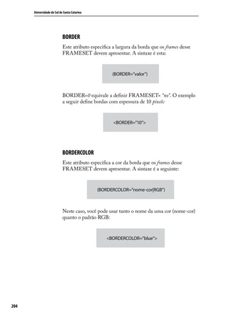 Universidade do Sul de Santa Catarina




                            BORDER
                            Este atributo especifica a largura da borda que os frames desse
                            FRAMESET devem apresentar. A sintaxe é esta:



                                                    (BORDER=”valor”)



                            BORDER=0 equivale a definir FRAMESET= “no”. O exemplo
                            a seguir define bordas com espessura de 10 pixels:



                                                     <BORDER=”10”>




                            BORDERCOLOR
                            Este atributo especifica a cor da borda que os frames desse
                            FRAMESET devem apresentar. A sintaxe é a seguinte:



                                              (BORDERCOLOR=”nome-cor|RGB”)



                            Neste caso, você pode usar tanto o nome da uma cor (nome-cor)
                            quanto o padrão RGB:



                                                 <BORDERCOLOR=”blue”>




204
 