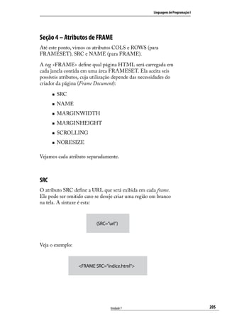 Linguagens de Programação I




Seção 4 – Atributos de FRAME
Até este ponto, vimos os atributos COLS e ROWS (para
FRAMESET), SRC e NAME (para FRAME).

A tag <FRAME> define qual página HTML será carregada em
cada janela contida em uma área FRAMESET. Ela aceita seis
possíveis atributos, cuja utilização depende das necessidades do
criador da página (Frame Document):

      „„   SRC
      „„   NAME
      „„   MARGINWIDTH
      „„   MARGINHEIGHT
      „„   SCROLLING
      „„   NORESIZE

Vejamos cada atributo separadamente.



SRC
O atributo SRC define a URL que será exibida em cada frame.
Ele pode ser omitido caso se deseje criar uma região em branco
na tela. A sintaxe é esta:



                           (SRC=”url”)



Veja o exemplo:



                  <FRAME SRC=”índice.html”>




                                  Unidade 7                                         205
 