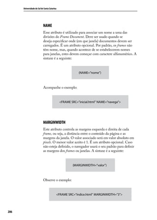 Universidade do Sul de Santa Catarina




                            NAME
                            Esse atributo é utilizado para associar um nome a uma das
                            divisões do Frame Document. Deve ser usado quando se
                            deseja especificar onde (em que janela) documentos devem ser
                            carregados. É um atributo opcional. Por padrão, os frames não
                            têm nome, mas, quando acontece de se estabelecerem nomes
                            para janelas, estes devem começar com caractere alfanumérico. A
                            sintaxe é a seguinte:



                                                          (NAME=”nome”)



                            Acompanhe o exemplo:



                                              <FRAME SRC=”inicial.html” NAME=”navega”>




                            MARGINWIDTH
                            Este atributo controla as margens esquerda e direita de cada
                            frame, ou seja, a distância entre o conteúdo da página e as
                            margens da janela. O valor associado será em valor absoluto em
                            pixels. O menor valor aceito é 1. É um atributo opcional. Caso
                            não esteja definido, o navegador usará o seu padrão para definir
                            as margens dos frames ou janelas. A sintaxe é a seguinte:



                                                      (MARGINWIDTH=”valor”)



                            Observe o exemplo:



                                          <FRAME SRC=”índice.html” MARGINWIDTH=”3”>




206
 