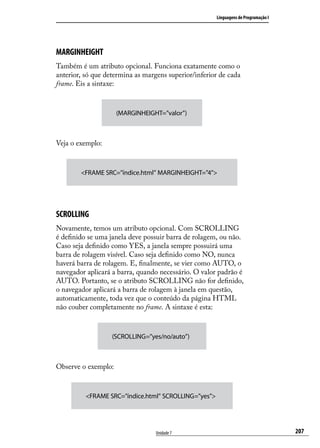 Linguagens de Programação I




MARGINHEIGHT
Também é um atributo opcional. Funciona exatamente como o
anterior, só que determina as margens superior/inferior de cada
frame. Eis a sintaxe:



                     (MARGINHEIGHT=”valor”)



Veja o exemplo:



        <FRAME SRC=”índice.html” MARGINHEIGHT=”4”>




SCROLLING
Novamente, temos um atributo opcional. Com SCROLLING
é definido se uma janela deve possuir barra de rolagem, ou não.
Caso seja definido como YES, a janela sempre possuirá uma
barra de rolagem visível. Caso seja definido como NO, nunca
haverá barra de rolagem. E, finalmente, se vier como AUTO, o
navegador aplicará a barra, quando necessário. O valor padrão é
AUTO. Portanto, se o atributo SCROLLING não for definido,
o navegador aplicará a barra de rolagem à janela em questão,
automaticamente, toda vez que o conteúdo da página HTML
não couber completamente no frame. A sintaxe é esta:



                   (SCROLLING=”yes/no/auto”)



Observe o exemplo:



          <FRAME SRC=”índice.html” SCROLLING=”yes”>




                                  Unidade 7                                         207
 