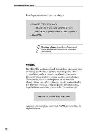 Universidade do Sul de Santa Catarina




                            Para dispor o frame sem a barra de rolagem:



                                    <FRAMESET COLS=”20%, 80%”>
                                              <FRAME SRC=”índice.html” SCROLLING=”no”>
                                              <FRAME SRC=”apresenta.html” NAME=”principal”>
                                    </FRAMESET>




                                                    A barra de rolagem de um frame fica sempre à
                                                    direita. Não é possível, atualmente, mudar esta
                                                    característica.




                            NORESIZE
                            NORESIZE é também opcional. Este atributo não possui valor
                            associado; quando ele não aparece, o usuário poderá alterar
                            o tamanho da janela, arrastando a sua borda com o mouse.
                            Caso contrário, a janela terá sempre um tamanho inalterável.
                            Normalmente, todas as janelas podem ter seu tamanho
                            alterado, já que navegadores diferentes estarão sendo utilizados
                            por diferentes pessoas, e as páginas podem não caber na tela,
                            impedindo que os usuários possam lê-las. Eis um exemplo:



                                                 <FRAME SRC=”índice.html” NORESIZE>



                            Aqui está um exemplo de elemento FRAME acompanhado de
                            alguns atributos:




208
 